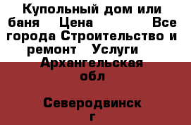 Купольный дом или баня  › Цена ­ 68 000 - Все города Строительство и ремонт » Услуги   . Архангельская обл.,Северодвинск г.